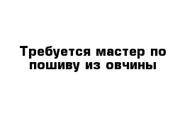 Требуется мастер по пошиву из овчины